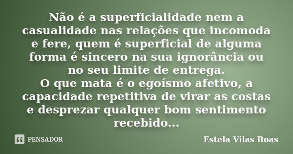 Não é a superficialidade nem a casualidade nas relações que incomoda e fere, quem é superficial de alguma forma é sincero na sua ignorância ou no seu limite de ... Frase de Estela Vilas Boas.