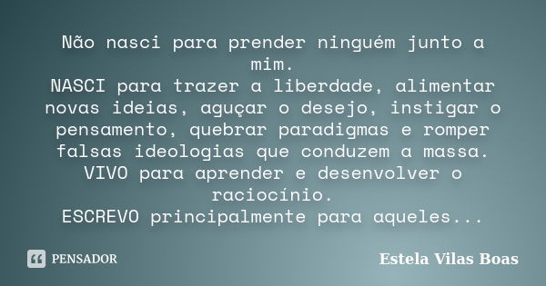 Não nasci para prender ninguém junto a mim. NASCI para trazer a liberdade, alimentar novas ideias, aguçar o desejo, instigar o pensamento, quebrar paradigmas e ... Frase de Estela Vilas Boas.