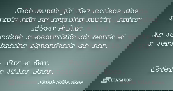 Todo mundo já fez coisas das quais não se orgulha muito, saber disso é luz. Na verdade a escuridão da mente é a verdadeira ignorância do ser. - Paz e Bem. Estel... Frase de Estela Vilas Boas.