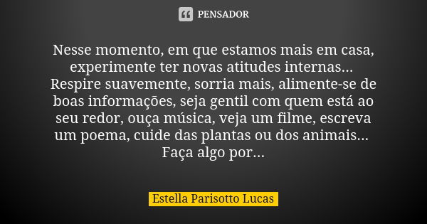 Nesse momento, em que estamos mais em casa, experimente ter novas atitudes internas... Respire suavemente, sorria mais, alimente-se de boas informações, seja ge... Frase de Estella Parisotto Lucas.