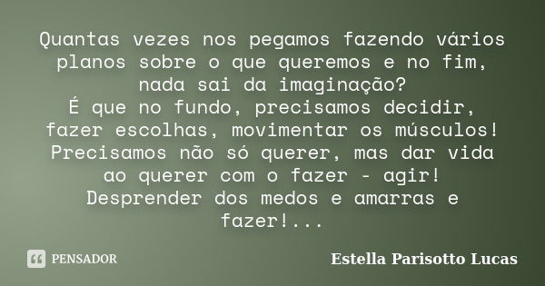 Quantas vezes nos pegamos fazendo vários planos sobre o que queremos e no fim, nada sai da imaginação?
É que no fundo, precisamos decidir, fazer escolhas, movim... Frase de Estella Parisotto Lucas.