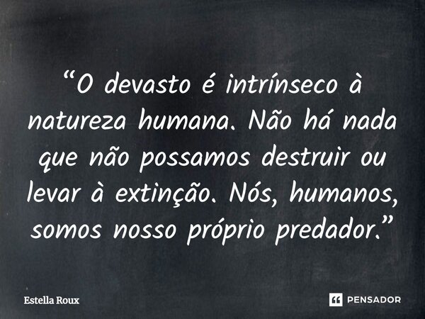 ⁠“O devasto é intrínseco à natureza humana. Não há nada que não possamos destruir ou levar à extinção. Nós, humanos, somos nosso próprio predador.”... Frase de Estella Roux.