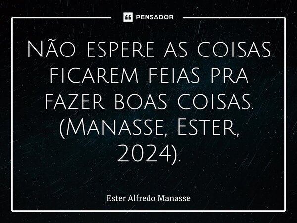 ⁠Não espere as coisas ficarem feias pra fazer boas coisas. (Manasse, Ester, 2024).... Frase de Ester Alfredo Manasse.