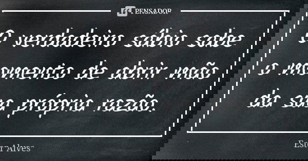 O verdadeiro sábio sabe o momento de abrir mão da sua própria razão.... Frase de Ester Alves.