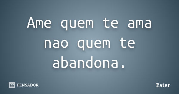 Ame quem te ama nao quem te abandona.... Frase de ester.