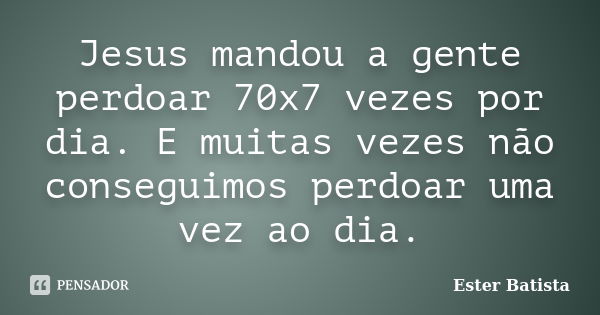 Jesus mandou a gente perdoar 70x7 vezes por dia. E muitas vezes não conseguimos perdoar uma vez ao dia.... Frase de Ester Batista.