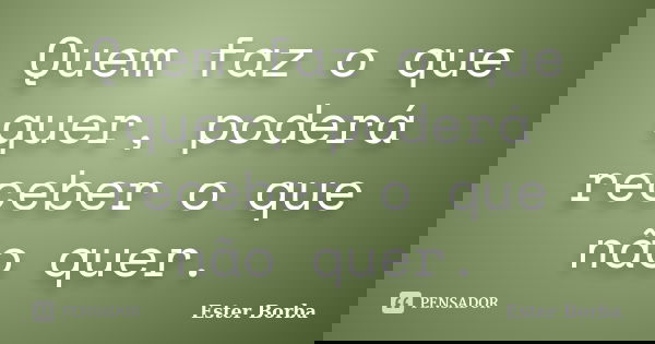 Quem faz o que quer, poderá receber o que não quer.... Frase de Ester Borba.