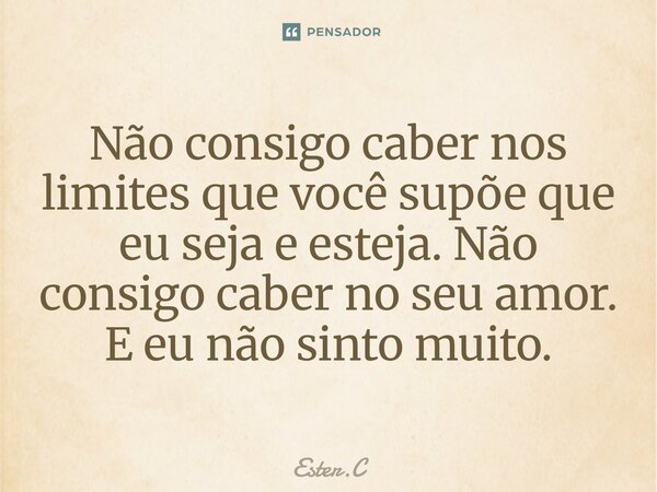 ⁠Não consigo caber nos limites que você supõe que eu seja e esteja. Não consigo caber no seu amor. E eu não sinto muito.... Frase de Ester.C.