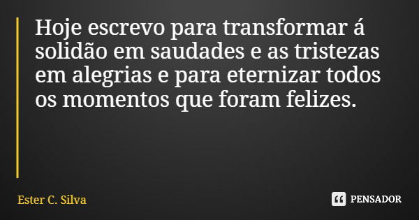 Hoje escrevo para transformar á solidão em saudades e as tristezas em alegrias e para eternizar todos os momentos que foram felizes.... Frase de Ester C. Silva.