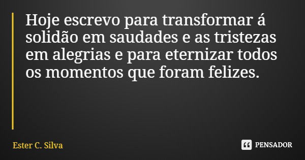 Hoje escrevo para transformar á solidão em saudades e as tristezas em alegrias e para eternizar todos os momentos que foram felizes.... Frase de Ester C. Silva.