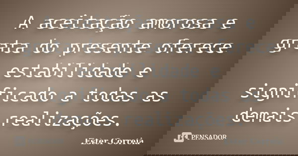 A aceitação amorosa e grata do presente oferece estabilidade e significado a todas as demais realizações.... Frase de Ester Correia.