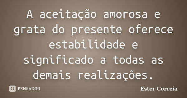 A aceitação amorosa e grata do presente oferece estabilidade e significado a todas as demais realizações.... Frase de Ester Correia.