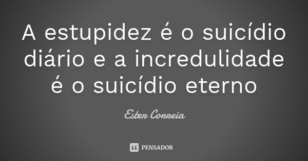 A estupidez é o suicídio diário e a incredulidade é o suicídio eterno... Frase de Ester Correia.