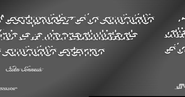 A estupidez é o suicídio diário e a incredulidade é o suicídio eterno... Frase de Ester Correia.