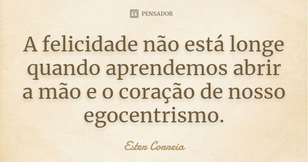 A felicidade não está longe quando aprendemos abrir a mão e o coração de nosso egocentrismo.... Frase de Ester Correia.