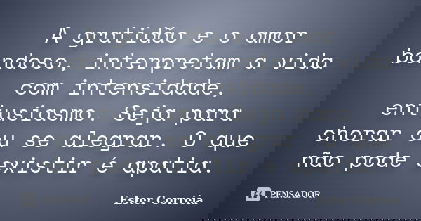 A gratidão e o amor bondoso, interpretam a vida com intensidade, entusiasmo. Seja para chorar ou se alegrar. O que não pode existir é apatia.... Frase de Ester Correia.