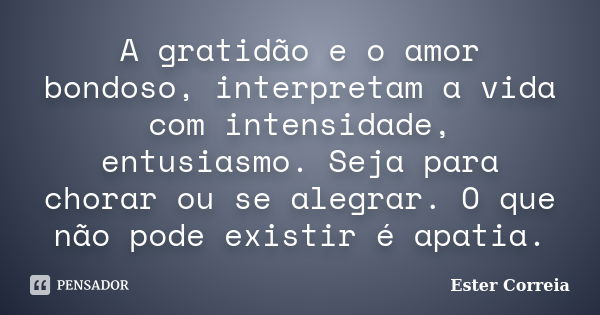 A gratidão e o amor bondoso, interpretam a vida com intensidade, entusiasmo. Seja para chorar ou se alegrar. O que não pode existir é apatia.... Frase de Ester Correia.