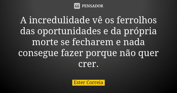 A incredulidade vê os ferrolhos das oportunidades e da própria morte se fecharem e nada consegue fazer porque não quer crer.... Frase de Ester Correia.