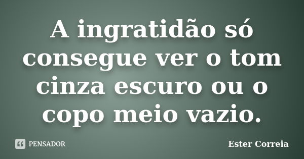 A ingratidão só consegue ver o tom cinza escuro ou o copo meio vazio.... Frase de Ester Correia.