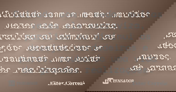 Cuidado com o medo; muitas vezes ele escraviza, paralisa ou diminui os desejos verdadeiros e puros, roubando uma vida de grandes realizações.... Frase de Ester Correia.