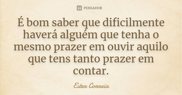 É bom saber que dificilmente haverá alguém que tenha o mesmo prazer em ouvir aquilo que tens tanto prazer em contar.... Frase de Ester Correia.