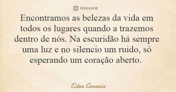 Encontramos as belezas da vida em todos os lugares quando a trazemos dentro de nós. Na escuridão há sempre uma luz e no silencio um ruido, só esperando um coraç... Frase de Ester Correia.