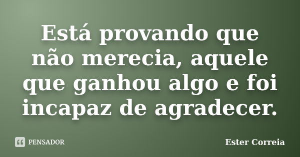 Está provando que não merecia, aquele que ganhou algo e foi incapaz de agradecer.... Frase de Ester Correia.