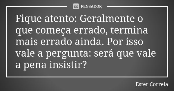 Fique atento: Geralmente o que começa errado, termina mais errado ainda. Por isso vale a pergunta: será que vale a pena insistir?... Frase de Ester Correia.