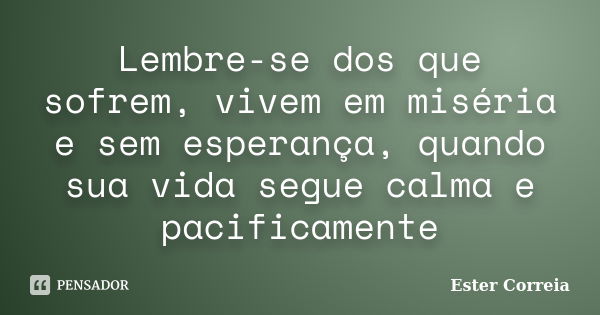 Lembre-se dos que sofrem, vivem em miséria e sem esperança, quando sua vida segue calma e pacificamente... Frase de Ester Correia.