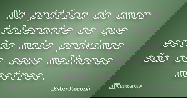 Na prática do amor tolerante os que estão mais próximos são os seus melhores mestres.... Frase de Ester Correia.