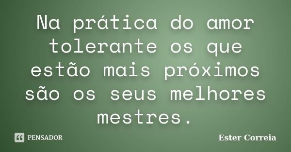 Na prática do amor tolerante os que estão mais próximos são os seus melhores mestres.... Frase de Ester Correia.