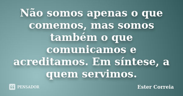 Não somos apenas o que comemos, mas somos também o que comunicamos e acreditamos. Em síntese, a quem servimos.... Frase de Ester Correia.