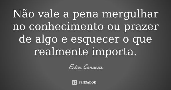 Não vale a pena mergulhar no conhecimento ou prazer de algo e esquecer o que realmente importa.... Frase de Ester Correia.