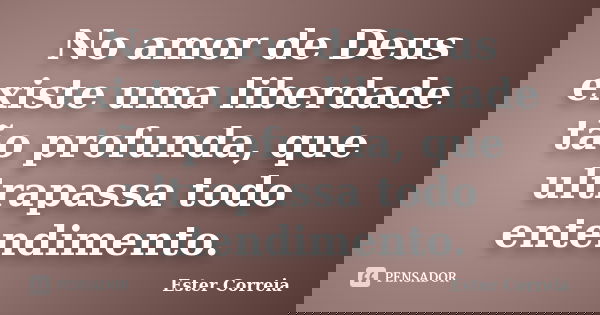 No amor de Deus existe uma liberdade tão profunda, que ultrapassa todo entendimento.... Frase de Ester Correia.