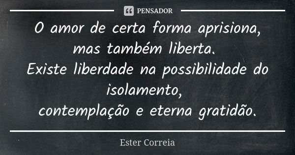 O amor de certa forma aprisiona, mas também liberta. Existe liberdade na possibilidade do isolamento, contemplação e eterna gratidão.... Frase de Ester Correia.