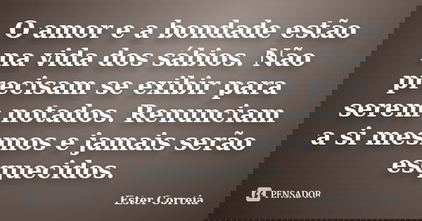 O amor e a bondade estão na vida dos sábios. Não precisam se exibir para serem notados. Renunciam a si mesmos e jamais serão esquecidos.... Frase de Ester Correia.