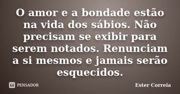 O amor e a bondade estão na vida dos sábios. Não precisam se exibir para serem notados. Renunciam a si mesmos e jamais serão esquecidos.... Frase de Ester Correia.