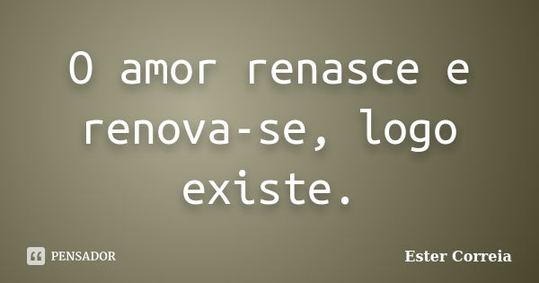 O amor renasce e renova-se, logo existe.... Frase de Ester Correia.