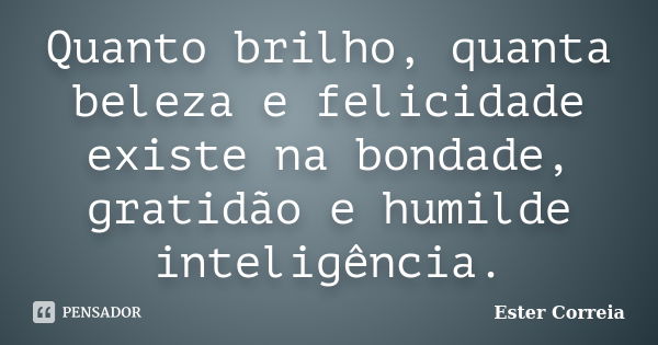 Quanto brilho, quanta beleza e felicidade existe na bondade, gratidão e humilde inteligência.... Frase de Ester Correia.