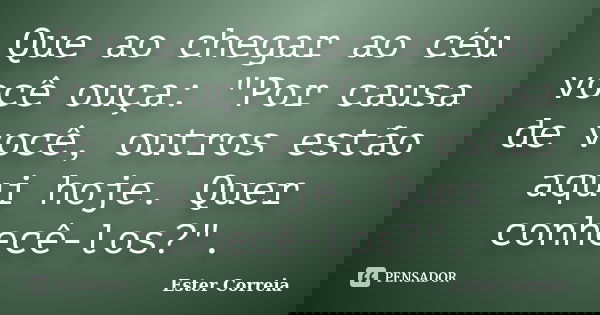 Que ao chegar ao céu você ouça: "Por causa de você, outros estão aqui hoje. Quer conhecê-los?".... Frase de Ester Correia.