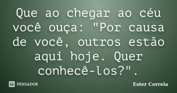 Que ao chegar ao céu você ouça: "Por causa de você, outros estão aqui hoje. Quer conhecê-los?".... Frase de Ester Correia.