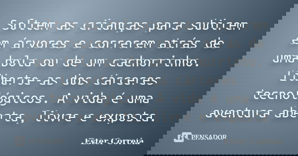 Soltem as crianças para subirem em árvores e correrem atrás de uma bola ou de um cachorrinho. Liberte-as dos cárceres tecnológicos. A vida é uma aventura aberta... Frase de Ester Correia.