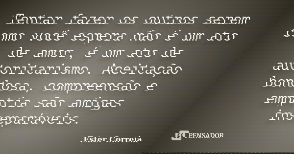 Tentar fazer os outros serem como você espera não é um ato de amor, é um ato de autoritarismo. Aceitação bondosa, compreensão e empatia são amigas inseparáveis.... Frase de Ester Correia.