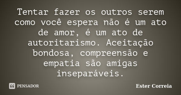 Tentar fazer os outros serem como você espera não é um ato de amor, é um ato de autoritarismo. Aceitação bondosa, compreensão e empatia são amigas inseparáveis.... Frase de Ester Correia.