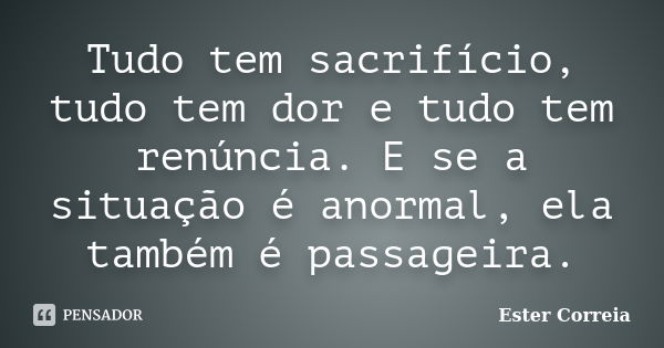 Tudo tem sacrifício, tudo tem dor e tudo tem renúncia. E se a situação é anormal, ela também é passageira.... Frase de Ester Correia.