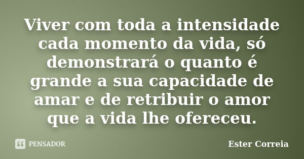 Viver com toda a intensidade cada momento da vida, só demonstrará o quanto é grande a sua capacidade de amar e de retribuir o amor que a vida lhe ofereceu.... Frase de Ester Correia.