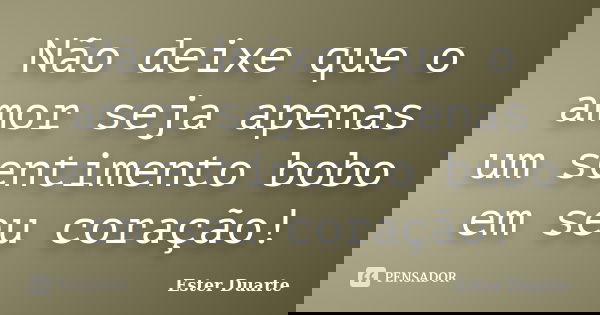 Não deixe que o amor seja apenas um sentimento bobo em seu coração!... Frase de Ester Duarte.