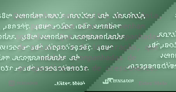 Que venham mais noites de insônia, porém, que elas não venham sozinhas. Que venham acompanhadas de palavras e de inspiração, que venham acompanhadas de arrepend... Frase de Ester Melo.