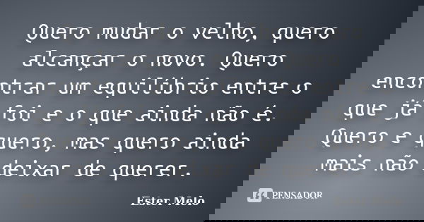 Quero mudar o velho, quero alcançar o novo. Quero encontrar um equilíbrio entre o que já foi e o que ainda não é. Quero e quero, mas quero ainda mais não deixar... Frase de Ester Melo.