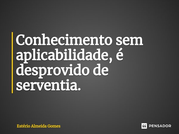 Conhecimento sem aplicabilidade, é desprovido de serventia.... Frase de Estério Almeida Gomes.